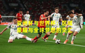 亚洲杯与世界杯：区域荣耀与全球梦想的交汇