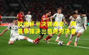 欧洲杯半决赛激战:两强争锋决出最终对决者