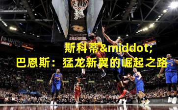 斯科蒂·巴恩斯:猛龙新翼的崛起之路