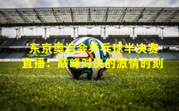 东京奥运会乒乓球半决赛直播:巅峰对决的激情时刻