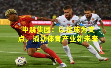 中赫集团:以足球为支点,撬动体育产业新未来
