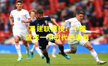 易建联退役：中国篮球一个时代的谢幕