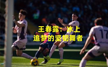 王春露:冰上追梦的坚韧舞者