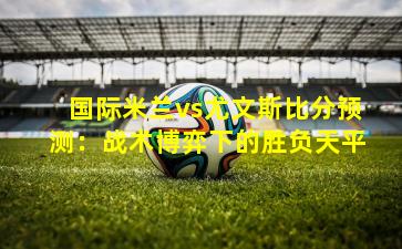 国际米兰vs尤文斯比分预测：战术博弈下的胜负天平