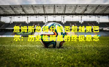 詹姆斯总得分能否超越贾巴尔：历史性跨越的终极悬念