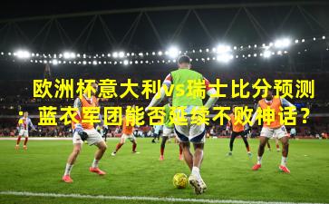 欧洲杯意大利vs瑞士比分预测:蓝衣军团能否延续不败神话?