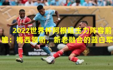 2022世界杯阿根廷主力阵容前瞻：梅西领衔，新老融合的蓝白军团