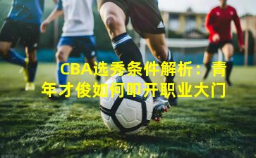 CBA选秀条件解析：青年才俊如何叩开职业大门