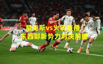 尼克斯vs火箭直播：东西部新势力对决前瞻